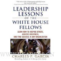  Leadership Lessons of the White House Fellows: Learn How To Inspire Others, Achieve Greatness and Find Success in Any Organization